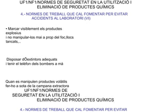 UF1/NF1/NORMES DE SEGURETAT EN LA UTILITZACIÓ I
ELIMINACIÓ DE PRODUCTES QUÍMICS
4.- NORMES DE TREBALL QUE CAL FOMENTAR PER EVITAR
ACCIDENTS AL LABORATORI (VI)
• Marcar visiblement els productes
explosius
i no manipular-los mai a prop del foc,llocs
tancats,..
Disposar dÕextintors adequats
i tenir el telèfon dels bombers a mà
Quan es manipulen productes volàtils
fer-ho a sota de la campana extractora
UF1/NF1/NORMES DE
SEGURETAT EN LA UTILITZACIÓ I
ELIMINACIÓ DE PRODUCTES QUÍMICS
4.- NORMES DE TREBALL QUE CAL FOMENTAR PER EVITAR
 