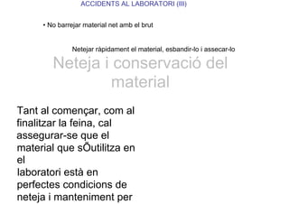 ACCIDENTS AL LABORATORI (III)
• No barrejar material net amb el brut
Netejar ràpidament el material, esbandir-lo i assecar-lo
Neteja i conservació del
material
Tant al començar, com al
finalitzar la feina, cal
assegurar-se que el
material que sÕutilitza en
el
laboratori està en
perfectes condicions de
neteja i manteniment per
 