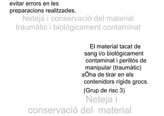 evitar errors en les
preparacions realitzades.
Neteja i conservació del material
traumàtic i biològicament contaminat
El material tacat de
sang i/o biològicament
contaminat i perillós de
manipular (traumàtic)
sÕha de tirar en els
contenidors rígids grocs.
(Grup de risc 3)
Neteja i
conservació del material
 