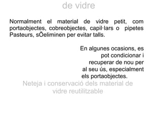 de vidre
Normalment el material de vidre petit, com
portaobjectes, cobreobjectes, capil·lars o pipetes
Pasteurs, sÕeliminen per evitar talls.
En algunes ocasions, es
pot condicionar i
recuperar de nou per
al seu ús, especialment
els portaobjectes.
Neteja i conservació dels material de
vidre reutilitzable
 