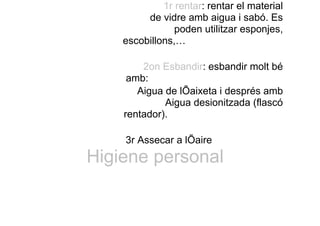 1r rentar: rentar el material
de vidre amb aigua i sabó. Es
poden utilitzar esponjes,
escobillons,…
2on Esbandir: esbandir molt bé
amb:
Aigua de lÕaixeta i després amb
Aigua desionitzada (flascó
rentador).
3r Assecar a lÕaire
Higiene personal
 