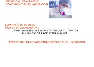PREVENCIÓ I TRACTAMENT
DÕACCIDENTS EN EL LABORATORI
ELIMINACIÓ DE RESIDUS
LÍQUIDS EN EL LABORATORI
UF1/NF1/NORMES DE SEGURETAT EN LA UTILITZACIÓ I
ELIMINACIÓ DE PRODUCTES QUÍMICS
PREVENCIÓ I TRACTAMENT DÕACCIDENTS EN EL LABORATORI
 
