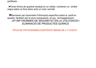 perilloses.
➤
Tenen forma de quadrat recolçat en un vèrtex i contenen un símbol
negre sobre un fons blanc amb un marc vermell.
➤
Serveixen per transmetre l'informació específica sobre el perill en
qüestió, facilitant així la seva manipulació i el seu emmagatzament.
UF1/NF1/NORMES DE SEGURETAT EN LA UTILITZACIÓ I
ELIMINACIÓ DE PRODUCTES QUÍMICS
TIPUS DE PICTOGRAMES EXISTENTS ABANS DE L'1/12/2010
 