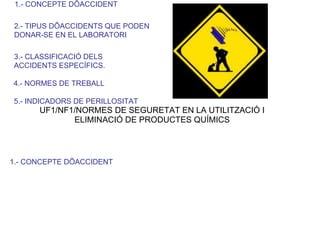 1.- CONCEPTE DÕACCIDENT
2.- TIPUS DÕACCIDENTS QUE PODEN
DONAR-SE EN EL LABORATORI
3.- CLASSIFICACIÓ DELS
ACCIDENTS ESPECÍFICS.
4.- NORMES DE TREBALL
5.- INDICADORS DE PERILLOSITAT
UF1/NF1/NORMES DE SEGURETAT EN LA UTILITZACIÓ I
ELIMINACIÓ DE PRODUCTES QUÍMICS
1.- CONCEPTE DÕACCIDENT
 