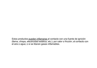 Estos productos pueden inflamarse al contacto con una fuente de ignición
(llama, chispa, electricidad estática, etc.); por calor o fricción; al contacto con
el aire o agua; o si se liberan gases inflamables.
 