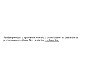Pueden provocar o agravar un incendio o una explosión en presencia de
productos combustibles. Son productos comburentes.
 