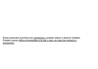 Estos productos químicos son corrosivos y pueden atacar o destruir metales.
Pueden causar daños irreversibles a la piel u ojos, en caso de contacto o
proyección.
 