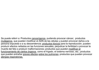 Se puede referir a: Productos cancerígenos, pudiendo provocar cáncer; productos
mutágenos, que pueden modificar el ADN de las células y pueden provocar daños a la
persona expuesta o a su descendencia; productos tóxicos para la reproducción, pueden
producir efectos nefastos en las funciones sexuales, perjudicar la fertilidad o provocar la
muerte del feto o producir malformaciones; productos que pueden modificar el
funcionamiento de ciertos órganos, como el hígado, el sistema nervioso, etc.; productos
que pueden entrañar graves efectos sobre los pulmones; productos que pueden provocar
alergias respiratorias.
 