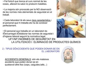 • Fet fortuït que trenca el curs normal de les
coses, alterant la salut i/o produint malalties.
• La majoria són provocats per la NO observació
de les normes més elementals de seguretat en el
treball.
• Cada laboratori té els seus riscs característics i
el personal que hi treballa els ha de conèixer
perfectament.
• El personal que treballa en un laboratori és
lÕencarregat dÕelaborar les normes de seguretat i
d'higiene laboral seguint la normativa legal.
UF1/NF1/NORMES DE SEGURETAT EN
LA UTILITZACIÓ I ELIMINACIÓ DE PRODUCTES QUÍMICS
2.- TIPUS DÕACCIDENTS QUE PODEN DONAR-SE EN
EL LABORATORI
ACCIDENTS GENERALS: són els mateixos
accidents que poden donar-se en
qualsevol altre lloc (cops, caigudes,talls...)
 
