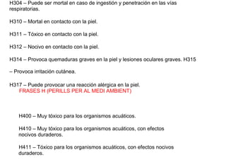 H304 – Puede ser mortal en caso de ingestión y penetración en las vías
respiratorias.
H310 – Mortal en contacto con la piel.
H311 – Tóxico en contacto con la piel.
H312 – Nocivo en contacto con la piel.
H314 – Provoca quemaduras graves en la piel y lesiones oculares graves. H315
– Provoca irritación cutánea.
H317 – Puede provocar una reacción alérgica en la piel.
FRASES H (PERILLS PER AL MEDI AMBIENT)
H400 – Muy tóxico para los organismos acuáticos.
H410 – Muy tóxico para los organismos acuáticos, con efectos
nocivos duraderos.
H411 – Tóxico para los organismos acuáticos, con efectos nocivos
duraderos.
 