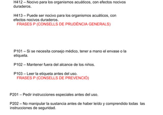 H412 – Nocivo para los organismos acuáticos, con efectos nocivos
duraderos.
H413 – Puede ser nocivo para los organismos acuáticos, con
efectos nocivos duraderos.
FRASES P (CONSELLS DE PRUDÈNCIA GENERALS)
P101 – Si se necesita consejo médico, tener a mano el envase o la
etiqueta.
P102 – Mantener fuera del alcance de los nińos.
P103 – Leer la etiqueta antes del uso.
FRASES P (CONSELLS DE PREVENCIÓ)
P201 – Pedir instrucciones especiales antes del uso.
P202 – No manipular la sustancia antes de haber leído y comprendido todas las
instrucciones de seguridad.
 