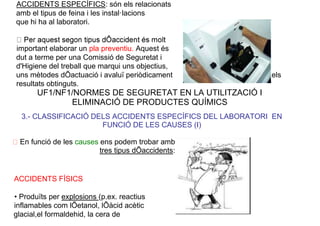ACCIDENTS ESPECÍFICS: són els relacionats
amb el tipus de feina i les instal·lacions
que hi ha al laboratori.
important elaborar un pla preventiu. Aquest és
dut a terme per una Comissió de Seguretat i
d'Higiene del treball que marqui uns objectius,
uns mètodes dÕactuació i avaluï periòdicament els
resultats obtinguts.
UF1/NF1/NORMES DE SEGURETAT EN LA UTILITZACIÓ I
ELIMINACIÓ DE PRODUCTES QUÍMICS
3.- CLASSIFICACIÓ DELS ACCIDENTS ESPECÍFICS DEL LABORATORI EN
FUNCIÓ DE LES CAUSES (I)
En funció de les causes ens podem trobar amb
tres tipus dÕaccidents:
ACCIDENTS FÍSICS
• Produïts per explosions (p.ex. reactius
inflamables com lÕetanol, lÕàcid acètic
glacial,el formaldehid, la cera de
 