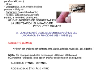 parafina, xilè, etc..)
• El foc
• LÕelectricitat (p.ex. endolls i cables
propers a lÕaigua)
• Radiacions (material radioactiu)
• Ferides, talls per manipular vidre
trencat, el micròtom, bisturis, etc...
UF1/NF1/NORMES DE SEGURETAT EN
LA UTILITZACIÓ I ELIMINACIÓ DE
PRODUCTES QUÍMICS
3.- CLASSIFICACIÓ DELS ACCIDENTS ESPECÍFICS DEL
LABORATORI EN FUNCIÓ DE LES CAUSES (II)
ACCIDENTS QUÍMICS
• Poden ser produïts per contacte amb la pell, amb les mucoses i per ingestió.
NOTA: Els principals productes químics que utilitzarem al laboratori
dÕAnatomia Patològica i que poden originar accidents són els següents:
ALCOHOLS: ETANOL i METANOL
ÀCIDS: ÀCID ACÈTIC i ÀCID NÍTRIC
 