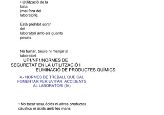 • Utilització de la
bata
(mai fora del
laboratori).
Està prohibit sortir
del
laboratori amb els guants
posats
No fumar, beure ni menjar al
laboratori
UF1/NF1/NORMES DE
SEGURETAT EN LA UTILITZACIÓ I
ELIMINACIÓ DE PRODUCTES QUÍMICS
4.- NORMES DE TREBALL QUE CAL
FOMENTAR PER EVITAR ACCIDENTS
AL LABORATORI (IV)
• No tocar sosa,àcids ni altres productes
càustics ni àcids amb les mans
 