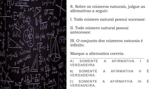 8. Sobre os números naturais, julgue as
afirmativas a seguir:
I. Todo número natural possui sucessor.
II. Todo número natural possui
antecessor.
III. O conjunto dos números naturais é
infinito.
Marque a alternativa correta.
A) SOMENTE A AFIRMATIVA I É
VERDADEIRA
B) SOMENTE A AFIRMATIVA II É
VERDADEIRA.
C) SOMENTE A AFIRMATIVA III É
VERDADEIRA.
 