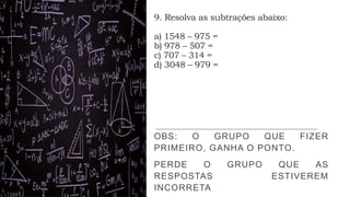 9. Resolva as subtrações abaixo:
a) 1548 – 975 =
b) 978 – 507 =
c) 707 – 314 =
d) 3048 – 979 =
OBS: O GRUPO QUE FIZER
PRIMEIRO, GANHA O PONTO.
PERDE O GRUPO QUE AS
RESPOSTAS ESTIVEREM
INCORRETA
 