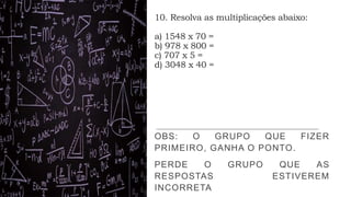 10. Resolva as multiplicações abaixo:
a) 1548 x 70 =
b) 978 x 800 =
c) 707 x 5 =
d) 3048 x 40 =
OBS: O GRUPO QUE FIZER
PRIMEIRO, GANHA O PONTO.
PERDE O GRUPO QUE AS
RESPOSTAS ESTIVEREM
INCORRETA
 