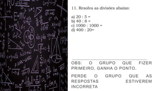 11. Resolva as divisões abaixo:
a) 20 : 5 =
b) 40 : 8 =
c) 1000 : 1000 =
d) 400 : 20=
OBS: O GRUPO QUE FIZER
PRIMEIRO, GANHA O PONTO.
PERDE O GRUPO QUE AS
RESPOSTAS ESTIVEREM
INCORRETA
 