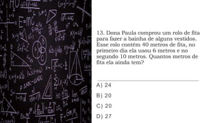 13. Dona Paula comprou um rolo de fita
para fazer a bainha de alguns vestidos.
Esse rolo contém 40 metros de fita, no
primeiro dia ela usou 6 metros e no
segundo 10 metros. Quantos metros de
fita ela ainda tem?
A) 24
B) 20
C) 20
D) 27
 