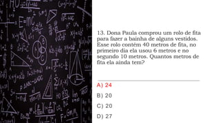 13. Dona Paula comprou um rolo de fita
para fazer a bainha de alguns vestidos.
Esse rolo contém 40 metros de fita, no
primeiro dia ela usou 6 metros e no
segundo 10 metros. Quantos metros de
fita ela ainda tem?
A) 24
B) 20
C) 20
D) 27
 