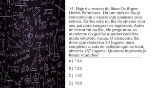 14. Hoje é a estreia do filme Os Super-
Heróis Fabulosos. Há um mês os fãs já
comentavam e esperavam ansiosos pela
estreia. Carlos está na fila do cinema com
seu pai para comprar os ingressos. Antes
de entrarem na fila, ele perguntou ao
atendente do guichê quantas cadeiras
ainda estavam vazias. O atendente lhe
disse que restavam 23 lugares para
completar a sala de exibição que ao total,
oferecia 157 lugares. Quantos ingressos já
foram vendidos?
A) 134
B) 120
C) 110
D) 100
 