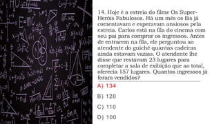 14. Hoje é a estreia do filme Os Super-
Heróis Fabulosos. Há um mês os fãs já
comentavam e esperavam ansiosos pela
estreia. Carlos está na fila do cinema com
seu pai para comprar os ingressos. Antes
de entrarem na fila, ele perguntou ao
atendente do guichê quantas cadeiras
ainda estavam vazias. O atendente lhe
disse que restavam 23 lugares para
completar a sala de exibição que ao total,
oferecia 157 lugares. Quantos ingressos já
foram vendidos?
A) 134
B) 120
C) 110
D) 100
 