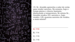 15. Sr. Arnoldo aproveita o calor do verão
para vender sorvetes. No entanto, hoje o
tempo piorou e choveu bastante,
diminuindo a temperatura. Se ontem Sr.,
Arnoldo vendeu 241 sorvetes e, hoje,
vendeu 128, quantos sorvetes ele vendeu
a mais ontem?
A) 113
B) 114
C) 115
D) 116
 