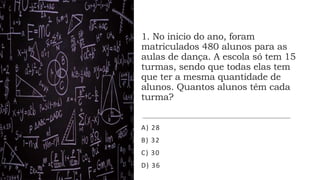 1. No inicio do ano, foram
matriculados 480 alunos para as
aulas de dança. A escola só tem 15
turmas, sendo que todas elas tem
que ter a mesma quantidade de
alunos. Quantos alunos têm cada
turma?
A) 28
B) 32
C) 30
D) 36
 