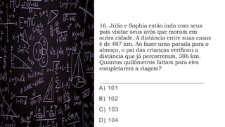 16. Júlio e Sophia estão indo com seus
pais visitar seus avôs que moram em
outra cidade. A distância entre suas casas
é de 487 km. Ao fazer uma parada para o
almoço, o pai das crianças verificou a
distância que já percorreram, 386 km.
Quantos quilômetros faltam para eles
completarem a viagem?
A) 101
B) 102
C) 103
D) 104
 