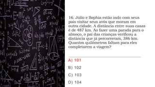 16. Júlio e Sophia estão indo com seus
pais visitar seus avôs que moram em
outra cidade. A distância entre suas casas
é de 487 km. Ao fazer uma parada para o
almoço, o pai das crianças verificou a
distância que já percorreram, 386 km.
Quantos quilômetros faltam para eles
completarem a viagem?
A) 101
B) 102
C) 103
D) 104
 