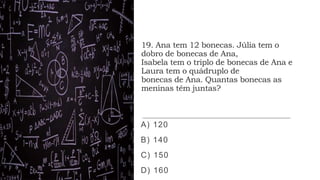 19. Ana tem 12 bonecas. Júlia tem o
dobro de bonecas de Ana,
Isabela tem o triplo de bonecas de Ana e
Laura tem o quádruplo de
bonecas de Ana. Quantas bonecas as
meninas têm juntas?
A) 120
B) 140
C) 150
D) 160
 