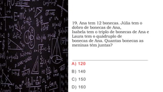 19. Ana tem 12 bonecas. Júlia tem o
dobro de bonecas de Ana,
Isabela tem o triplo de bonecas de Ana e
Laura tem o quádruplo de
bonecas de Ana. Quantas bonecas as
meninas têm juntas?
A) 120
B) 140
C) 150
D) 160
 