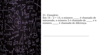 21. Complete:
Em 15 – 2 = 13, o número _____ é chamado de
minuendo, o número 2 é chamado de _____ e o
número _____ é chamado de diferença.
 