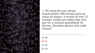 1. No inicio do ano, foram
matriculados 480 alunos para as
aulas de dança. A escola só tem 15
turmas, sendo que todas elas tem
que ter a mesma quantidade de
alunos. Quantos alunos têm cada
turma?
A) 28
B) 32
C) 30
D) 36
 