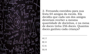 2. Fernanda convidou para sua
festa 64 amigos da escola. Ela
decidiu que cada um dos amigos
deveriam receber a mesma
quantidade de docinhos, e na mesa
de doces tinha 256 doces. Quantos
doces ganhou cada criança?
A) 2
B) 4
C) 6
D) 8
 