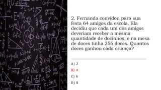 2. Fernanda convidou para sua
festa 64 amigos da escola. Ela
decidiu que cada um dos amigos
deveriam receber a mesma
quantidade de docinhos, e na mesa
de doces tinha 256 doces. Quantos
doces ganhou cada criança?
A) 2
B) 4
C) 6
D) 8
 