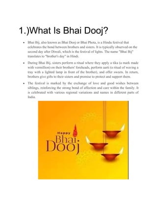 1.)What Is Bhai Dooj?
 Bhai Bij, also known as Bhai Dooj or Bhai Phota, is a Hindu festival that
celebrates the bond between brothers and sisters. It is typically observed on the
second day after Diwali, which is the festival of lights. The name "Bhai Bij"
translates to "brother's day" in Hindi.
 During Bhai Bij, sisters perform a ritual where they apply a tika (a mark made
with vermillion) on their brothers' foreheads, perform aarti (a ritual of waving a
tray with a lighted lamp in front of the brother), and offer sweets. In return,
brothers give gifts to their sisters and promise to protect and support them.
 The festival is marked by the exchange of love and good wishes between
siblings, reinforcing the strong bond of affection and care within the family. It
is celebrated with various regional variations and names in different parts of
India.
 