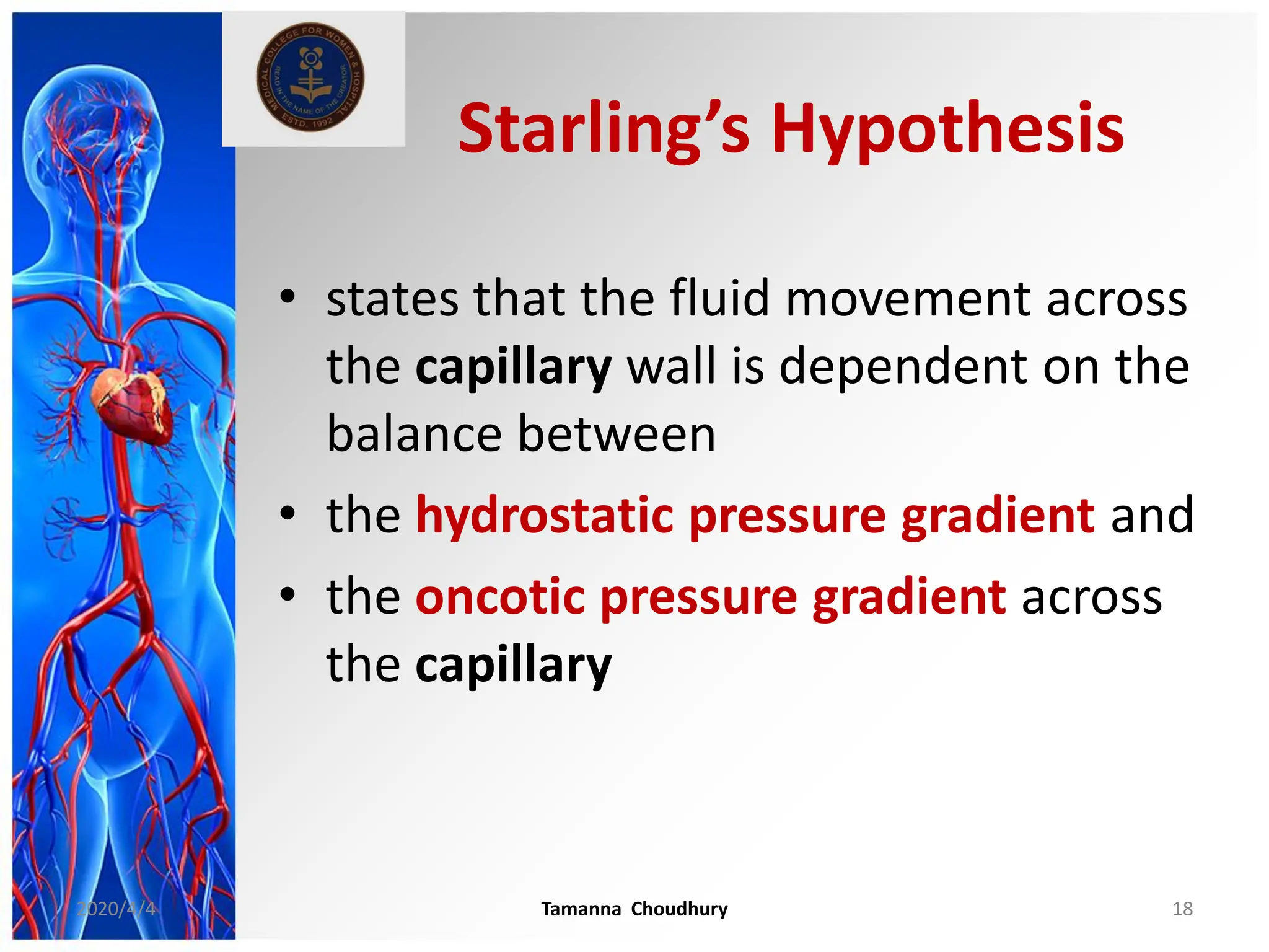Starling’s Hypothesis
• states that the fluid movement across
the capillary wall is dependent on the
balance between
• the hydrostatic pressure gradient and
• the oncotic pressure gradient across
the capillary
2020/4/4 Tamanna Choudhury 18
 