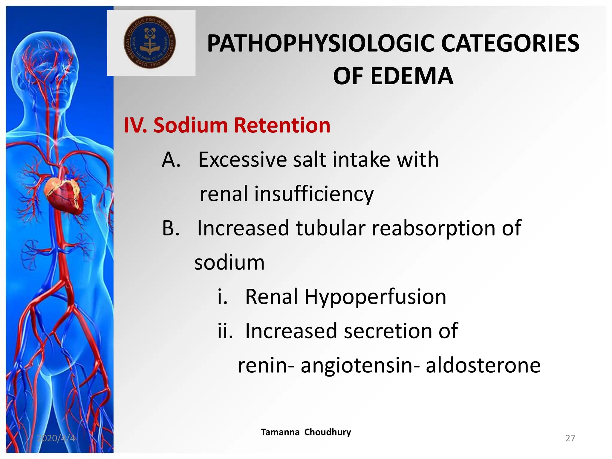 PATHOPHYSIOLOGIC CATEGORIES
OF EDEMA
IV. Sodium Retention
A. Excessive salt intake with
renal insufficiency
B. Increased tubular reabsorption of
sodium
i. Renal Hypoperfusion
ii. Increased secretion of
renin- angiotensin- aldosterone
2020/4/4
Tamanna Choudhury
27
 