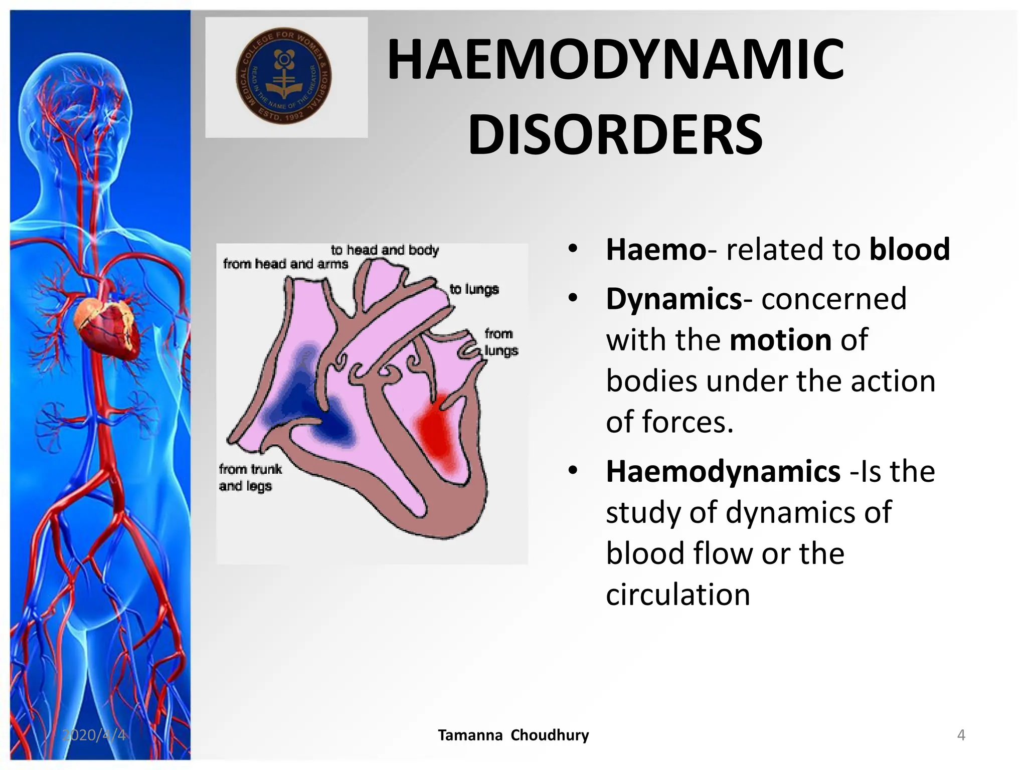 HAEMODYNAMIC
DISORDERS
• Haemo- related to blood
• Dynamics- concerned
with the motion of
bodies under the action
of forces.
• Haemodynamics -Is the
study of dynamics of
blood flow or the
circulation
2020/4/4 Tamanna Choudhury 4
 