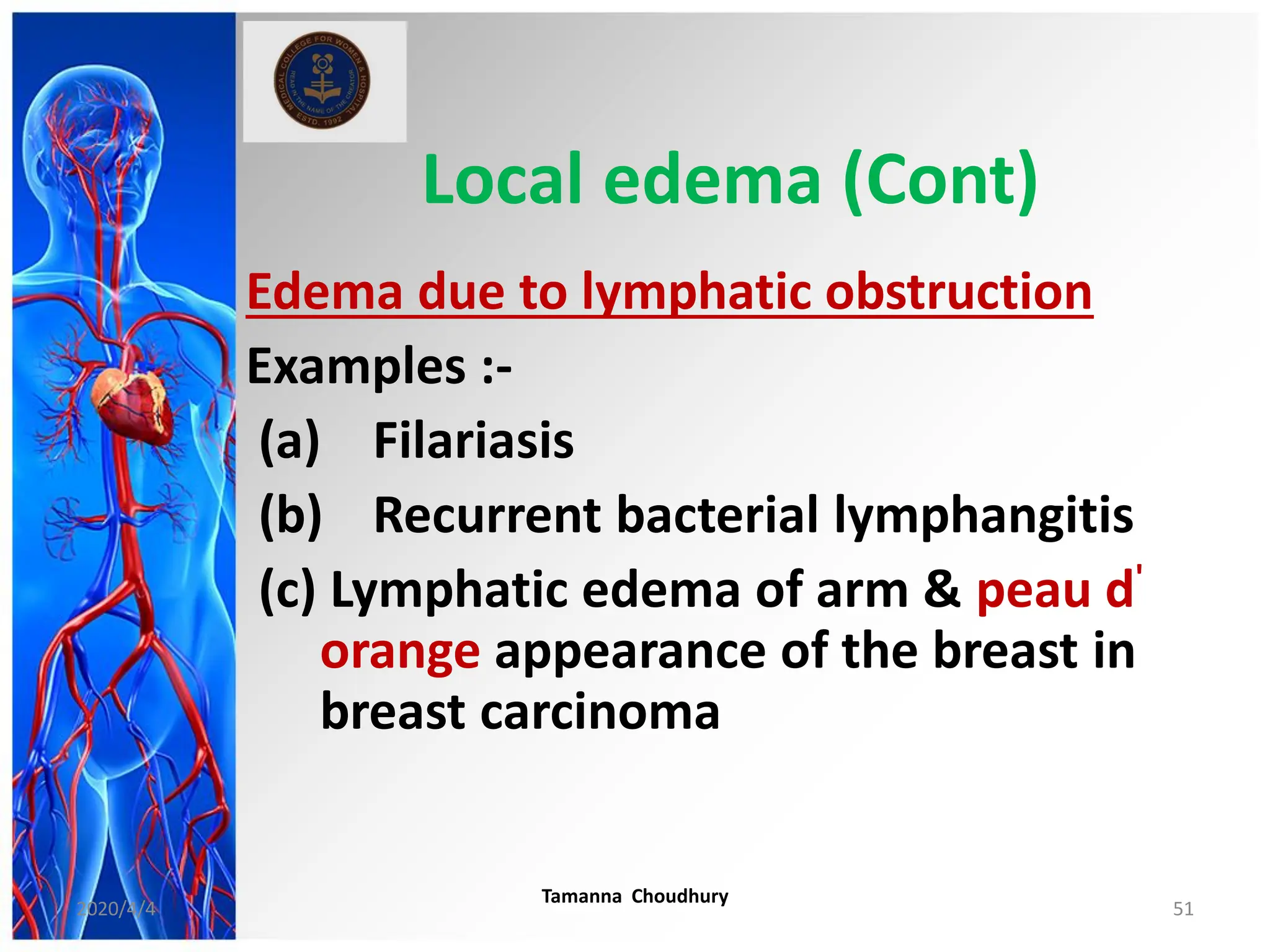Local edema (Cont)
Edema due to lymphatic obstruction
Examples :-
(a) Filariasis
(b) Recurrent bacterial lymphangitis
(c) Lymphatic edema of arm & peau d'
orange appearance of the breast in
breast carcinoma
2020/4/4
Tamanna Choudhury
51
 
