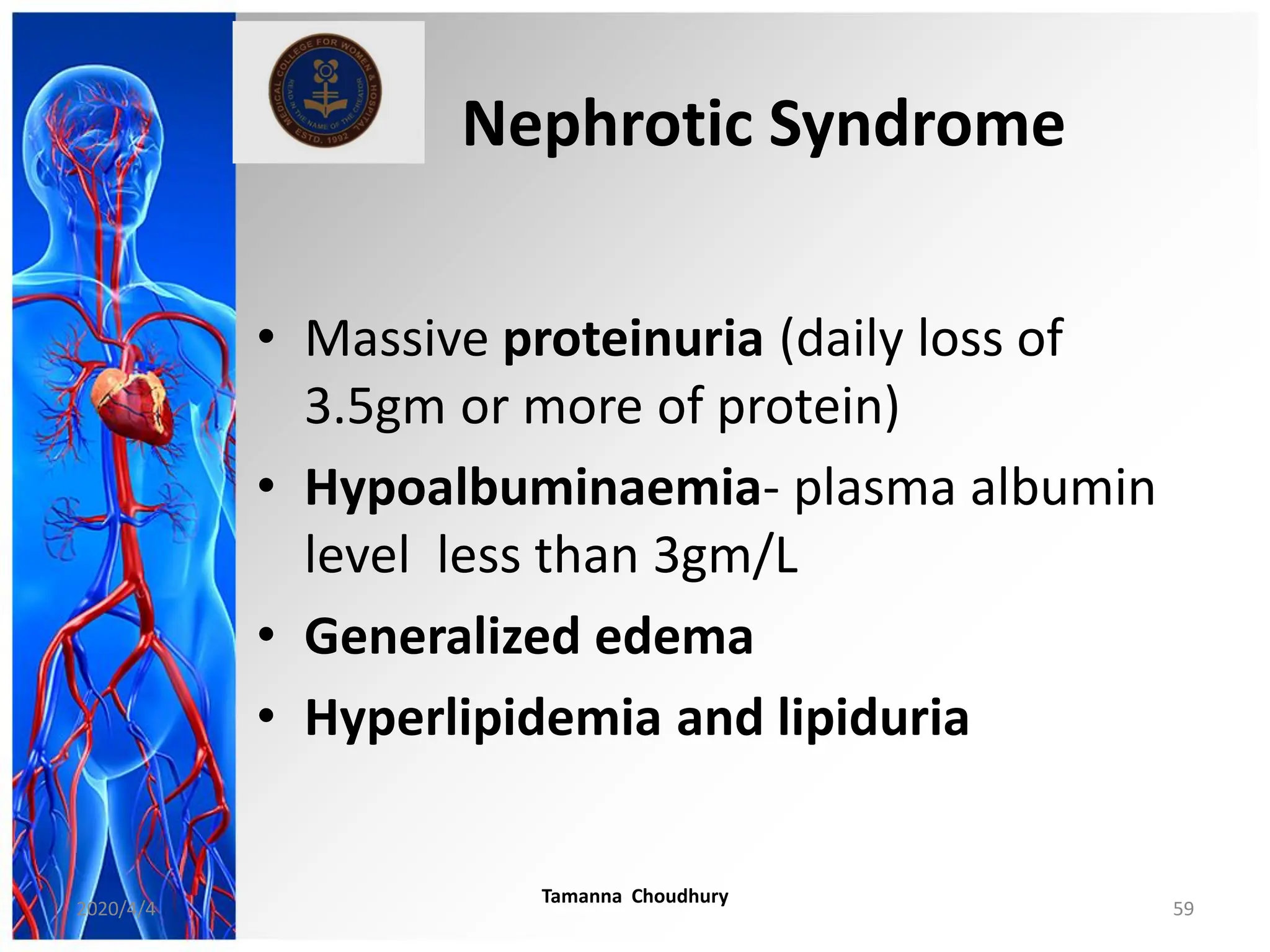 Nephrotic Syndrome
• Massive proteinuria (daily loss of
3.5gm or more of protein)
• Hypoalbuminaemia- plasma albumin
level less than 3gm/L
• Generalized edema
• Hyperlipidemia and lipiduria
2020/4/4
Tamanna Choudhury
59
 