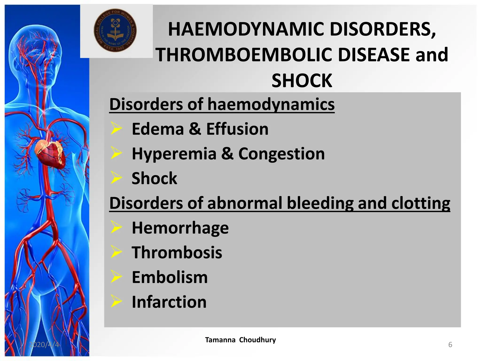 HAEMODYNAMIC DISORDERS,
THROMBOEMBOLIC DISEASE and
SHOCK
Disorders of haemodynamics
 Edema & Effusion
 Hyperemia & Congestion
 Shock
Disorders of abnormal bleeding and clotting
 Hemorrhage
 Thrombosis
 Embolism
 Infarction
2020/4/4
Tamanna Choudhury
6
 