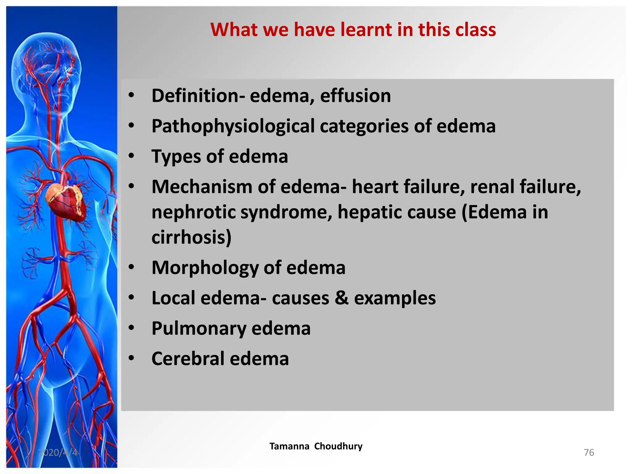 • Definition- edema, effusion
• Pathophysiological categories of edema
• Types of edema
• Mechanism of edema- heart failure, renal failure,
nephrotic syndrome, hepatic cause (Edema in
cirrhosis)
• Morphology of edema
• Local edema- causes & examples
• Pulmonary edema
• Cerebral edema
What we have learnt in this class
2020/4/4
Tamanna Choudhury
76
 