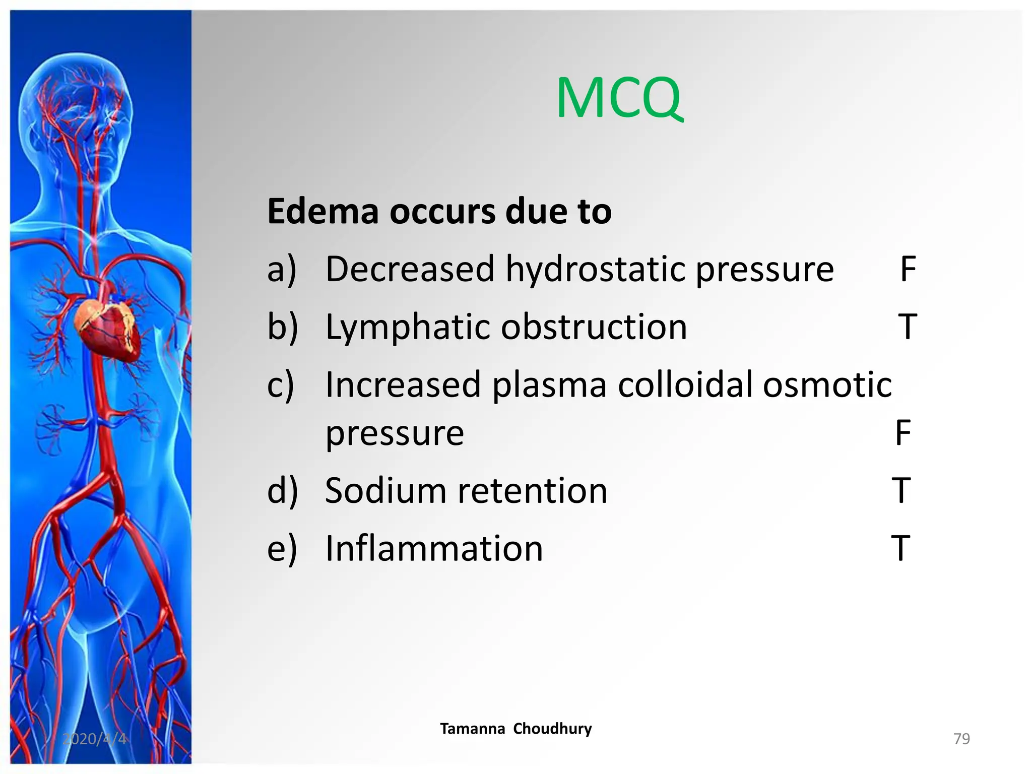 MCQ
Edema occurs due to
a) Decreased hydrostatic pressure F
b) Lymphatic obstruction T
c) Increased plasma colloidal osmotic
pressure F
d) Sodium retention T
e) Inflammation T
2020/4/4
Tamanna Choudhury
79
 