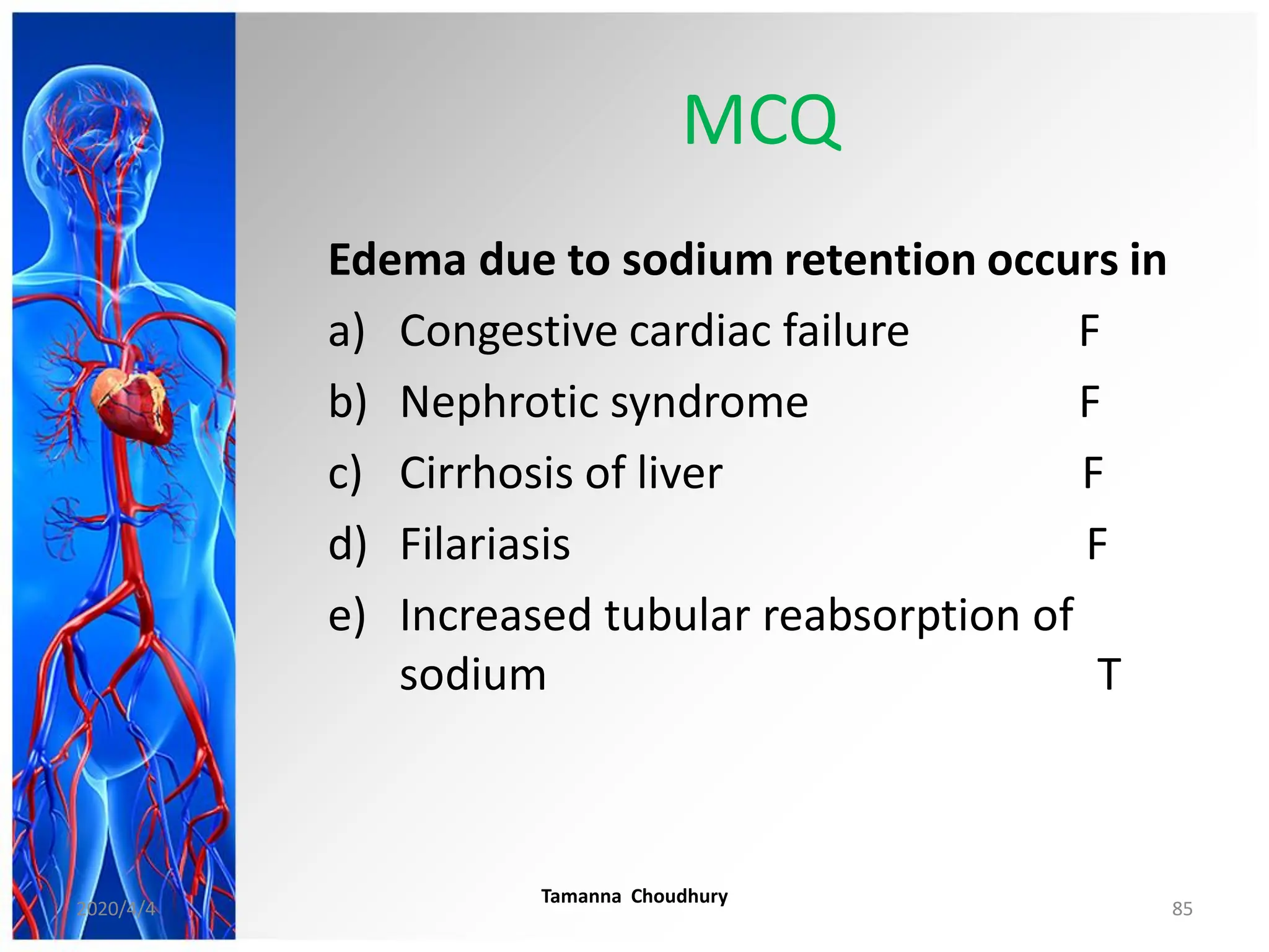 MCQ
Edema due to sodium retention occurs in
a) Congestive cardiac failure F
b) Nephrotic syndrome F
c) Cirrhosis of liver F
d) Filariasis F
e) Increased tubular reabsorption of
sodium T
2020/4/4
Tamanna Choudhury
85
 