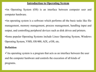 Introduction to Operating System
•An Operating System (OS) is an interface between computer user and
computer hardware.
•An operating system is a software which performs all the basic tasks like file
management, memory management, process management, handling input and
output, and controlling peripheral devices such as disk drives and printers.
•Some popular Operating Systems include Linux Operating System, Windows
Operating System, VMS, OS/400, AIX, z/OS, etc.
Definition
An operating system is a program that acts as an interface between the user
and the computer hardware and controls the execution of all kinds of
programs.
 