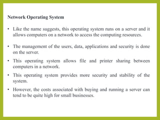 Network Operating System
• Like the name suggests, this operating system runs on a server and it
allows computers on a network to access the computing resources.
• The management of the users, data, applications and security is done
on the server.
• This operating system allows file and printer sharing between
computers in a network.
• This operating system provides more security and stability of the
system.
• However, the costs associated with buying and running a server can
tend to be quite high for small businesses.
 