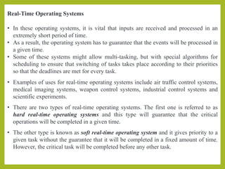 Real-Time Operating Systems
• In these operating systems, it is vital that inputs are received and processed in an
extremely short period of time.
• As a result, the operating system has to guarantee that the events will be processed in
a given time.
• Some of these systems might allow multi-tasking, but with special algorithms for
scheduling to ensure that switching of tasks takes place according to their priorities
so that the deadlines are met for every task.
• Examples of uses for real-time operating systems include air traffic control systems,
medical imaging systems, weapon control systems, industrial control systems and
scientific experiments.
• There are two types of real-time operating systems. The first one is referred to as
hard real-time operating systems and this type will guarantee that the critical
operations will be completed in a given time.
• The other type is known as soft real-time operating system and it gives priority to a
given task without the guarantee that it will be completed in a fixed amount of time.
However, the critical task will be completed before any other task.
 
