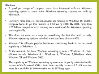 Windows
• A good percentage of computer users have interacted with the Windows
operating system at some point. Windows operating systems are built by
Microsoft.
• Currently, more than 350 million devices are running on Windows 10, and the
company hopes to get this number to 1 billion by 2018. By 2011, more than
1.25 billion computers were running on a version of the Windows operating
system globally.
• This does not come as a surprise considering the fact that until recently,
Windows operating systems have had a market share of above 90%.
• Windows 7 is still quite popular, but its use is declining thanks to the increased
popularity of Windows 10.
• At the moment, the latest Windows operating system is Windows 10. Older
editions include Windows 8.1, Windows 8, Windows 7,Windows Vista,
Windows XP and Windows 2000.
• The popularity of Windows operating systems can be partly attributed to the
success of the Microsoft Office Suite that currently has over 1.2 billion active
users. It is available in 140 countries and in 107 languages.
 